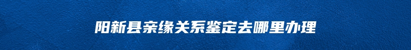 阳新县亲缘关系鉴定去哪里办理