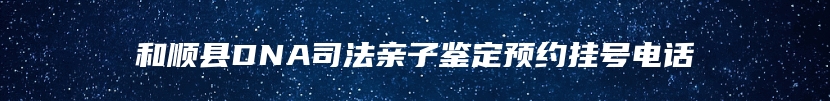 和顺县DNA司法亲子鉴定预约挂号电话