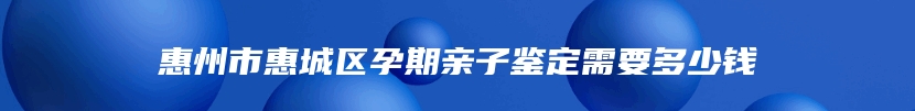 惠州市惠城区孕期亲子鉴定需要多少钱