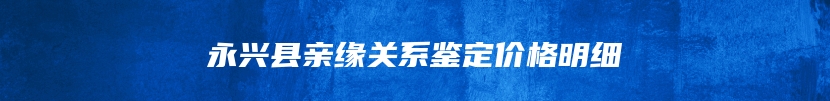 永兴县亲缘关系鉴定价格明细