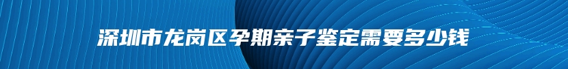 深圳市龙岗区孕期亲子鉴定需要多少钱