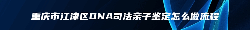 重庆市江津区DNA司法亲子鉴定怎么做流程