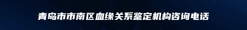 青岛市市南区血缘关系鉴定机构咨询电话
