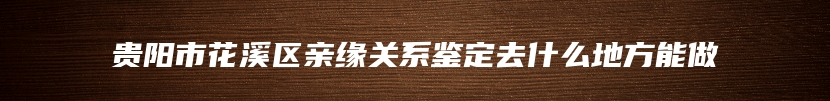 贵阳市花溪区亲缘关系鉴定去什么地方能做