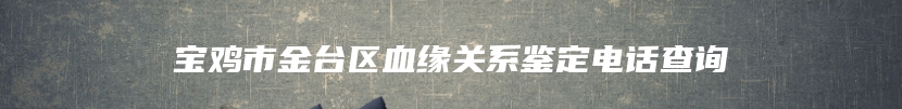 宝鸡市金台区血缘关系鉴定电话查询