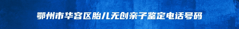 鄂州市华容区胎儿无创亲子鉴定电话号码