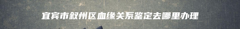 宜宾市叙州区血缘关系鉴定去哪里办理