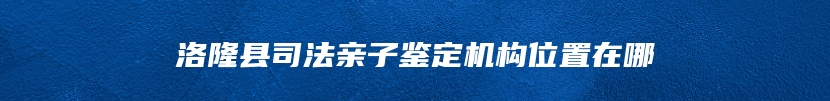 洛隆县司法亲子鉴定机构位置在哪