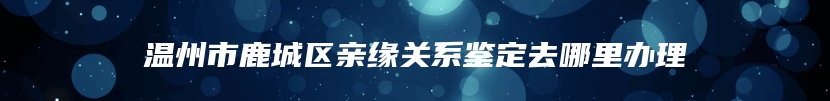 温州市鹿城区亲缘关系鉴定去哪里办理