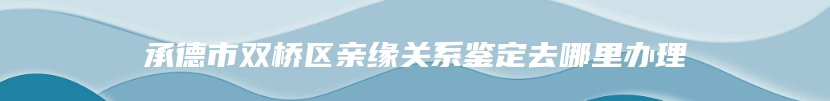 承德市双桥区亲缘关系鉴定去哪里办理