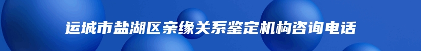 运城市盐湖区亲缘关系鉴定机构咨询电话