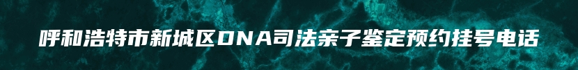 呼和浩特市新城区DNA司法亲子鉴定预约挂号电话