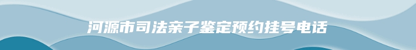 河源市司法亲子鉴定预约挂号电话