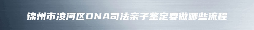 锦州市凌河区DNA司法亲子鉴定要做哪些流程