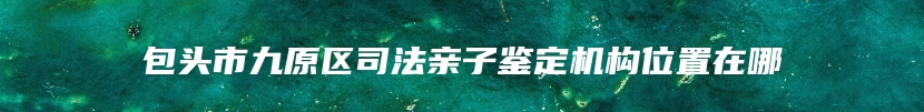 包头市九原区司法亲子鉴定机构位置在哪