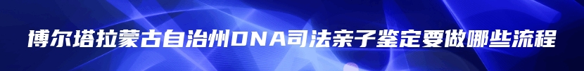 博尔塔拉蒙古自治州DNA司法亲子鉴定要做哪些流程