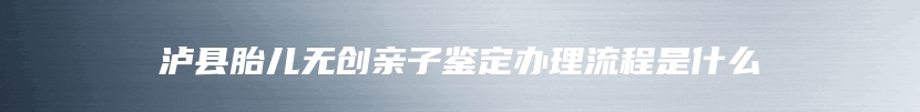 泸县胎儿无创亲子鉴定办理流程是什么