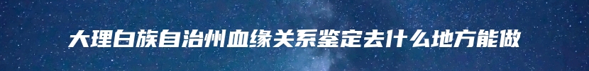 大理白族自治州血缘关系鉴定去什么地方能做