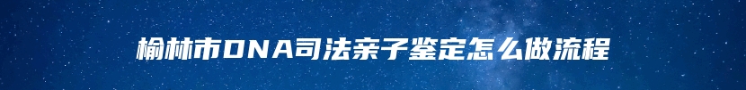 榆林市DNA司法亲子鉴定怎么做流程