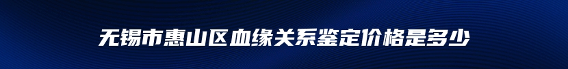 无锡市惠山区血缘关系鉴定价格是多少