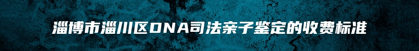 淄博市淄川区DNA司法亲子鉴定的收费标准