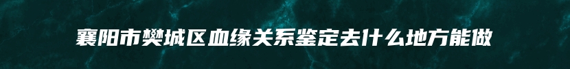 襄阳市樊城区血缘关系鉴定去什么地方能做