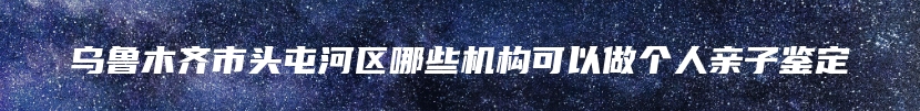 乌鲁木齐市头屯河区哪些机构可以做个人亲子鉴定