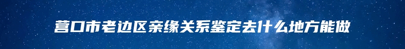 营口市老边区亲缘关系鉴定去什么地方能做