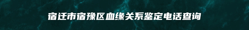 宿迁市宿豫区血缘关系鉴定电话查询