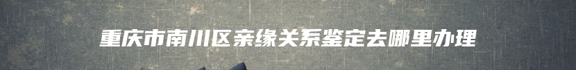 重庆市南川区亲缘关系鉴定去哪里办理