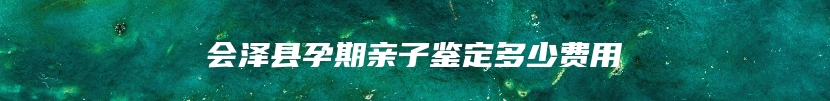 会泽县孕期亲子鉴定多少费用