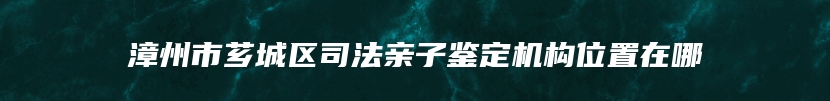 漳州市芗城区司法亲子鉴定机构位置在哪