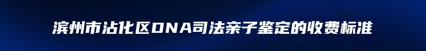 滨州市沾化区DNA司法亲子鉴定的收费标准