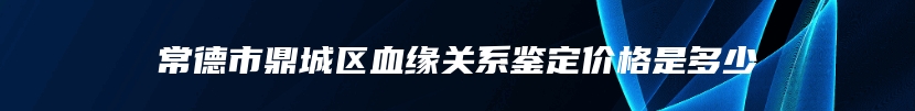 常德市鼎城区血缘关系鉴定价格是多少