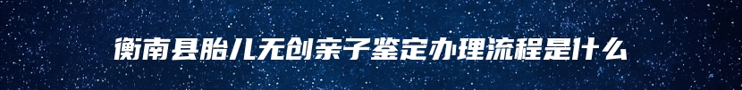 衡南县胎儿无创亲子鉴定办理流程是什么