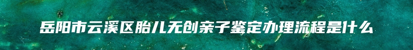 岳阳市云溪区胎儿无创亲子鉴定办理流程是什么