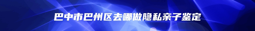 巴中市巴州区去哪做隐私亲子鉴定