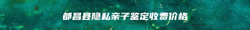 都昌县隐私亲子鉴定收费价格
