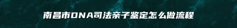 南昌市DNA司法亲子鉴定怎么做流程