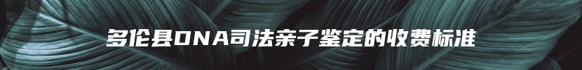 多伦县DNA司法亲子鉴定的收费标准