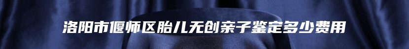 洛阳市偃师区胎儿无创亲子鉴定多少费用