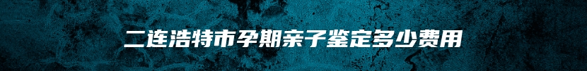 二连浩特市孕期亲子鉴定多少费用