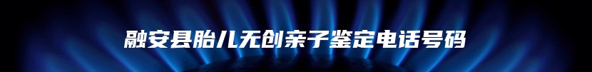 融安县胎儿无创亲子鉴定电话号码