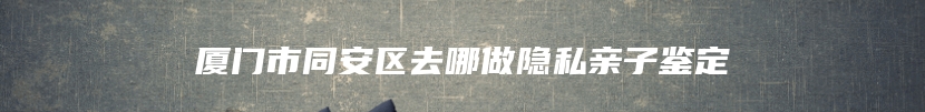 厦门市同安区去哪做隐私亲子鉴定