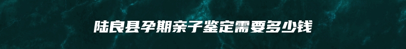 陆良县孕期亲子鉴定需要多少钱