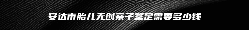 安达市胎儿无创亲子鉴定需要多少钱