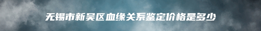 无锡市新吴区血缘关系鉴定价格是多少