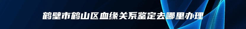 鹤壁市鹤山区血缘关系鉴定去哪里办理