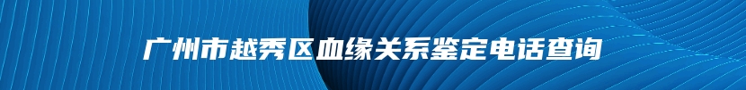 广州市越秀区血缘关系鉴定电话查询