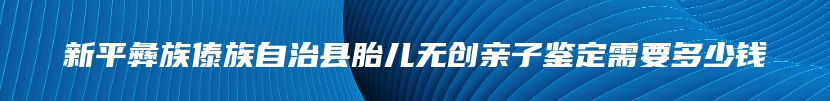 新平彝族傣族自治县胎儿无创亲子鉴定需要多少钱